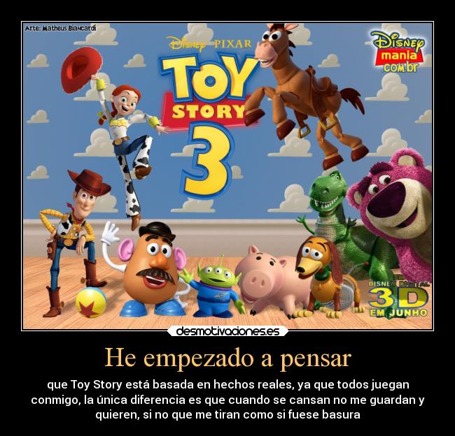 He empezado a pensar - que Toy Story está basada en hechos reales, ya que todos juegan
conmigo, la única diferencia es que cuando se cansan no me guardan y
quieren, si no que me tiran como si fuese basura