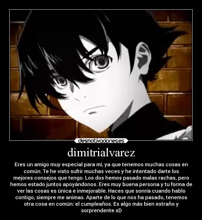 dimitrialvarez - Eres un amigo muy especial para mí, ya que tenemos muchas cosas en
común. Te he visto sufrir muchas veces y he intentado darte los
mejores consejos que tengo. Los dos hemos pasado malas rachas, pero
hemos estado juntos apoyándonos. Eres muy buena persona y tu forma de
ver las cosas es única e inmejorable. Haces que sonría cuando hablo
contigo, siempre me animas. Aparte de lo que nos ha pasado, tenemos
otra cosa en común: el cumpleaños. Es algo más bien extraño y
sorprendente xD