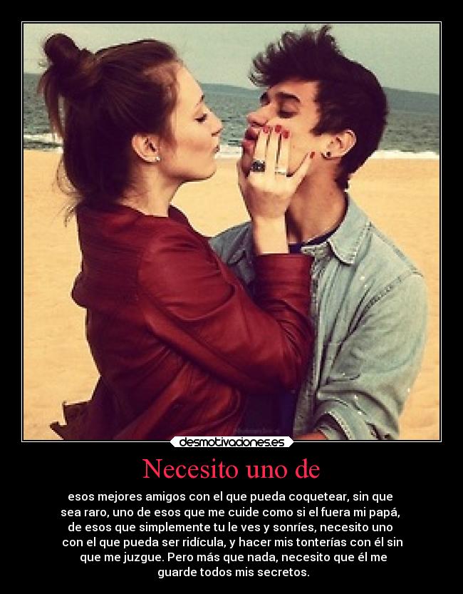 Necesito uno de - esos mejores amigos con el que pueda coquetear, sin que
sea raro, uno de esos que me cuide como si el fuera mi papá,
de esos que simplemente tu le ves y sonríes, necesito uno
con el que pueda ser ridícula, y hacer mis tonterías con él sin
que me juzgue. Pero más que nada, necesito que él me
guarde todos mis secretos.