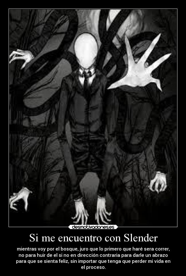Si me encuentro con Slender - mientras voy por el bosque, juro que lo primero que haré sera correr,
no para huir de el si no en dirección contraria para darle un abrazo
para que se sienta feliz, sin importar que tenga que perder mi vida en
el proceso.