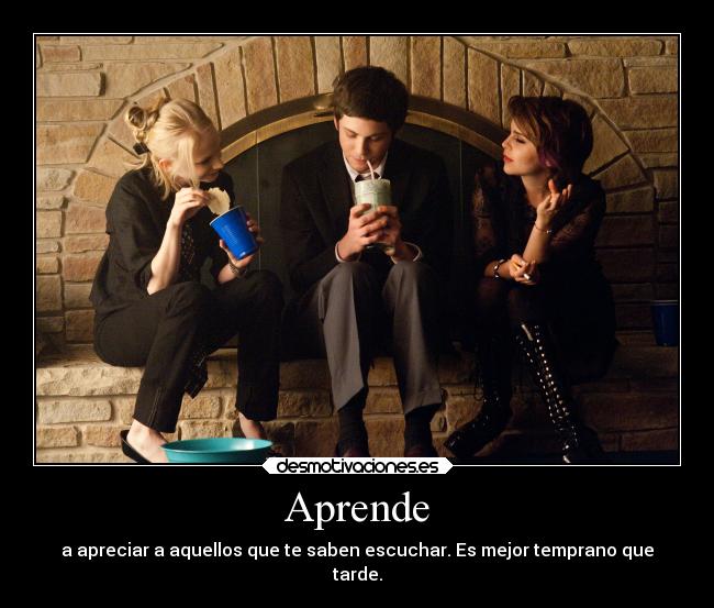 Aprende - a apreciar a aquellos que te saben escuchar. Es mejor temprano que
tarde.