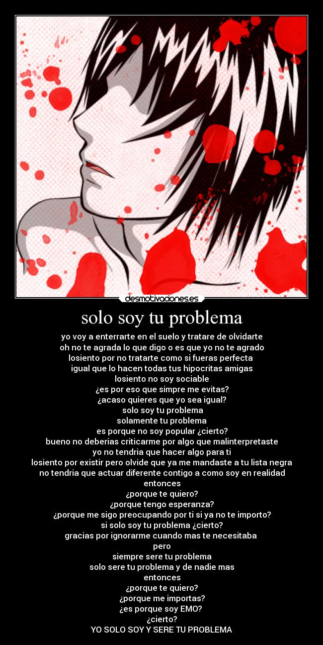 solo soy tu problema - yo voy a enterrarte en el suelo y tratare de olvidarte
oh no te agrada lo que digo o es que yo no te agrado
losiento por no tratarte como si fueras perfecta
igual que lo hacen todas tus hipocritas amigas
losiento no soy sociable
¿es por eso que simpre me evitas?
¿acaso quieres que yo sea igual?
solo soy tu problema
solamente tu problema
es porque no soy popular ¿cierto?
bueno no deberias criticarme por algo que malinterpretaste
yo no tendria que hacer algo para ti
losiento por existir pero olvide que ya me mandaste a tu lista negra
no tendria que actuar diferente contigo a como soy en realidad
entonces
¿porque te quiero?
¿porque tengo esperanza?
¿porque me sigo preocupando por ti si ya no te importo?
si solo soy tu problema ¿cierto?
gracias por ignorarme cuando mas te necesitaba
pero
siempre sere tu problema
solo sere tu problema y de nadie mas
entonces
¿porque te quiero?
¿porque me importas?
¿es porque soy EMO?
¿cierto?
YO SOLO SOY Y SERE TU PROBLEMA