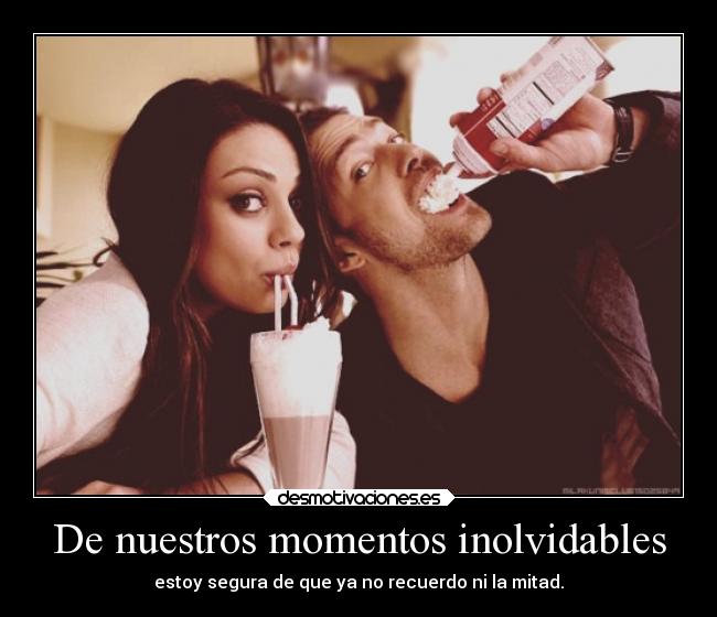 De nuestros momentos inolvidables - estoy segura de que ya no recuerdo ni la mitad.