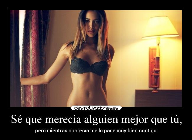 Sé que merecía alguien mejor que tú, - pero mientras aparecía me lo pase muy bien contigo.