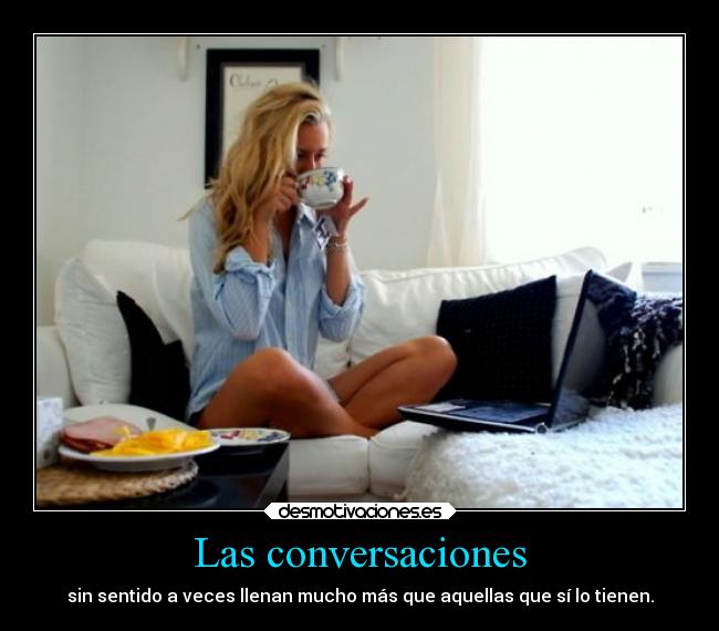 Las conversaciones - sin sentido a veces llenan mucho más que aquellas que sí lo tienen.