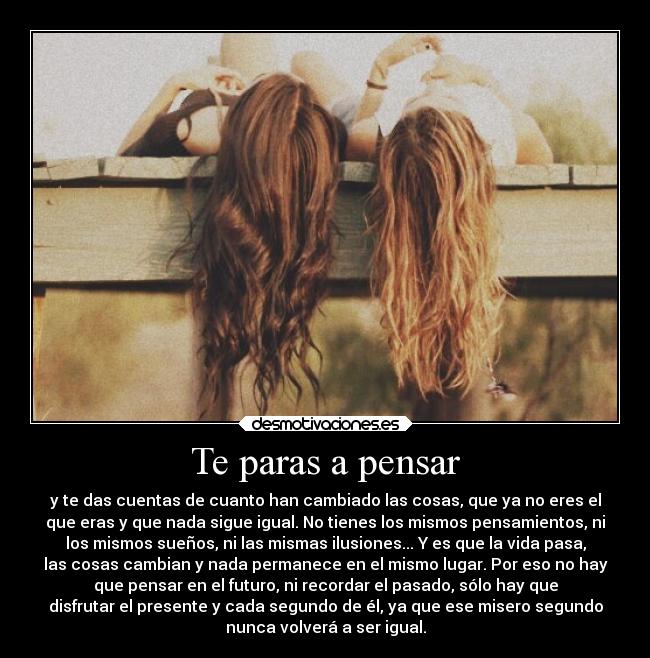 Te paras a pensar - y te das cuentas de cuanto han cambiado las cosas, que ya no eres el
que eras y que nada sigue igual. No tienes los mismos pensamientos, ni
los mismos sueños, ni las mismas ilusiones... Y es que la vida pasa,
las cosas cambian y nada permanece en el mismo lugar. Por eso no hay
que pensar en el futuro, ni recordar el pasado, sólo hay que
disfrutar el presente y cada segundo de él, ya que ese misero segundo
nunca volverá a ser igual.