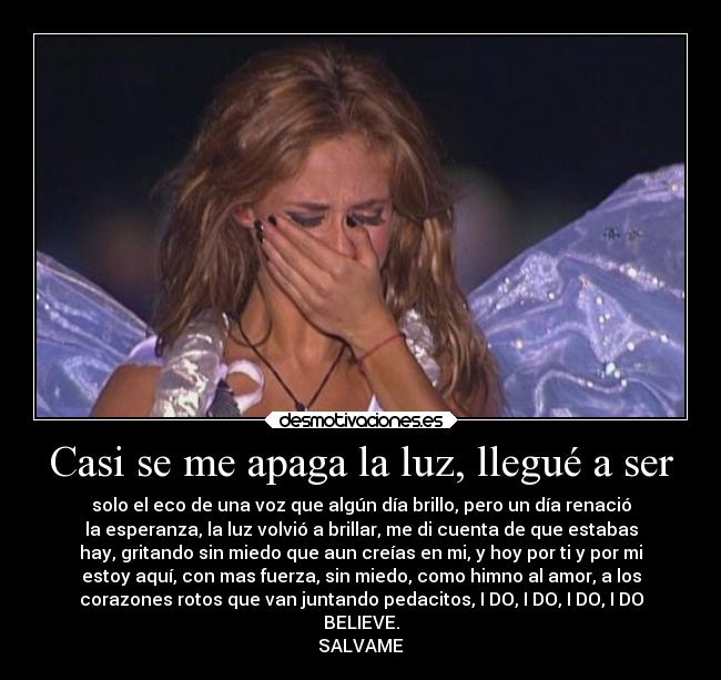 Casi se me apaga la luz, llegué a ser - solo el eco de una voz que algún día brillo, pero un día renació
la esperanza, la luz volvió a brillar, me di cuenta de que estabas
hay, gritando sin miedo que aun creías en mi, y hoy por ti y por mi
estoy aquí, con mas fuerza, sin miedo, como himno al amor, a los
corazones rotos que van juntando pedacitos, I DO, I DO, I DO, I DO
BELIEVE.
SALVAME