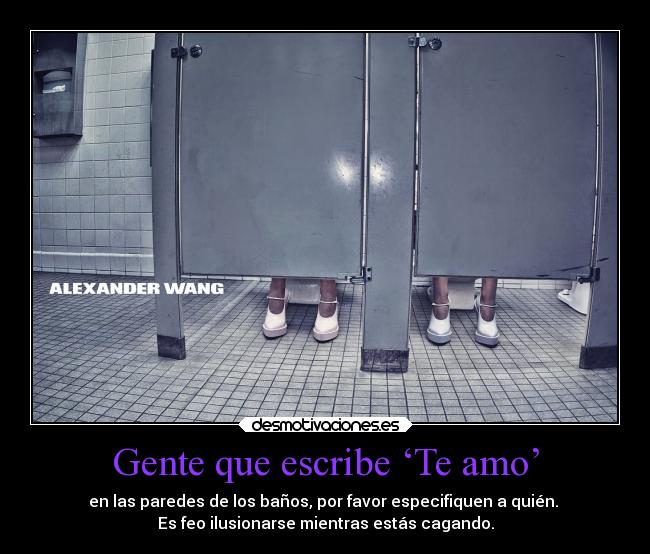 Gente que escribe ‘Te amo’ - en las paredes de los baños, por favor especifiquen a quién.
Es feo ilusionarse mientras estás cagando.