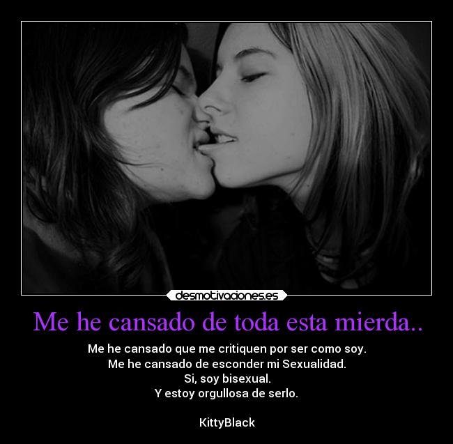 Me he cansado de toda esta mierda.. - Me he cansado que me critiquen por ser como soy.
Me he cansado de esconder mi Sexualidad.
Si, soy bisexual.
Y estoy orgullosa de serlo.

KittyBlack