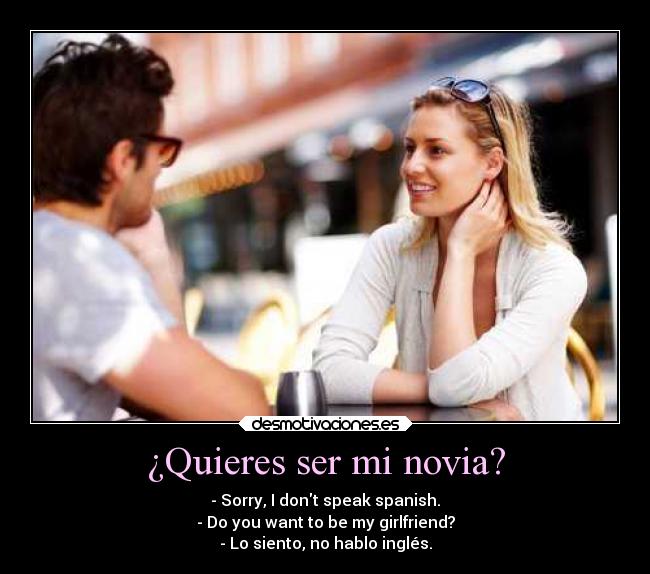 ¿Quieres ser mi novia? - - Sorry, I dont speak spanish.
- Do you want to be my girlfriend?
- Lo siento, no hablo inglés.