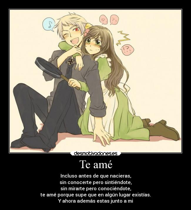 Te amé - Incluso antes de que nacieras,
sin conocerte pero sintiéndote,
sin mirarte pero conociéndote,
te amé porque supe que en algún lugar existías.
Y ahora además estas junto a mi