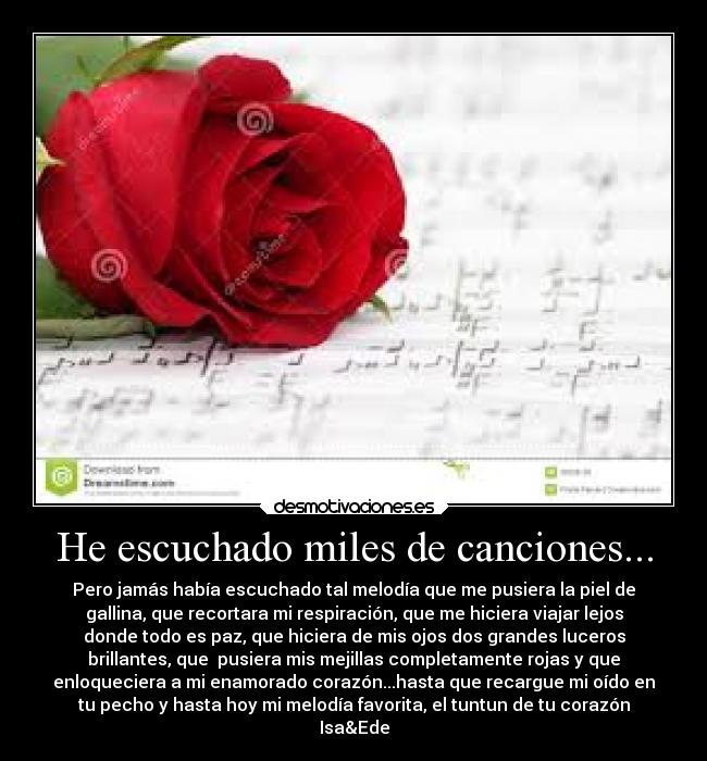 He escuchado miles de canciones... - Pero jamás había escuchado tal melodía que me pusiera la piel de
gallina, que recortara mi respiración, que me hiciera viajar lejos
donde todo es paz, que hiciera de mis ojos dos grandes luceros
brillantes, que  pusiera mis mejillas completamente rojas y que
enloqueciera a mi enamorado corazón...hasta que recargue mi oído en
tu pecho y hasta hoy mi melodía favorita, el tuntun de tu corazón
Isa&Ede