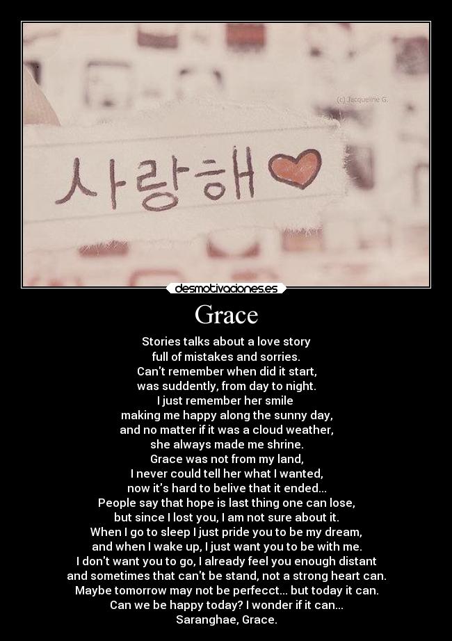 Grace - Stories talks about a love story
full of mistakes and sorries.
Cant remember when did it start,
was suddently, from day to night.
I just remember her smile
making me happy along the sunny day,
and no matter if it was a cloud weather,
she always made me shrine.
Grace was not from my land,
I never could tell her what I wanted,
now its hard to belive that it ended...
People say that hope is last thing one can lose,
but since I lost you, I am not sure about it.
When I go to sleep I just pride you to be my dream,
and when I wake up, I just want you to be with me.
I dont want you to go, I already feel you enough distant
and sometimes that cant be stand, not a strong heart can.
Maybe tomorrow may not be perfecct... but today it can.
Can we be happy today? I wonder if it can...
Saranghae, Grace.