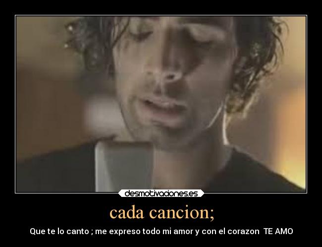 cada cancion; - Que te lo canto ; me expreso todo mi amor y con el corazon  TE AMO