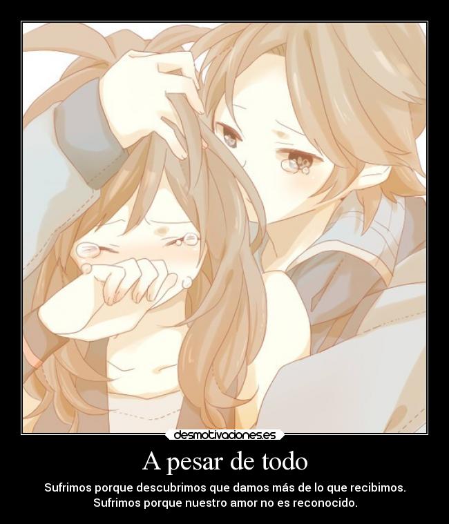 A pesar de todo - Sufrimos porque descubrimos que damos más de lo que recibimos.
Sufrimos porque nuestro amor no es reconocido.