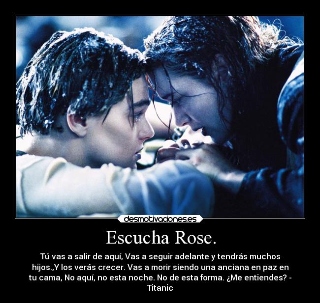 Escucha Rose. - Tú vas a salir de aquí, Vas a seguir adelante y tendrás muchos
hijos.,Y los verás crecer. Vas a morir siendo una anciana en paz en
tu cama, No aquí, no esta noche. No de esta forma. ¿Me entiendes? -
Titanic