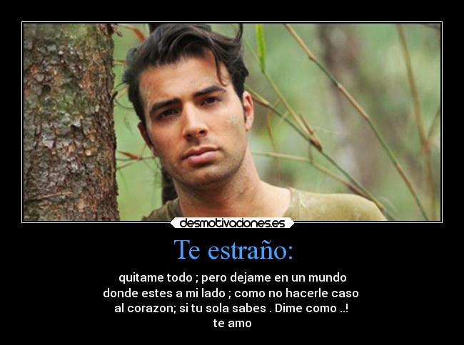 Te estraño: - quitame todo ; pero dejame en un mundo
donde estes a mi lado ; como no hacerle caso 
al corazon; si tu sola sabes . Dime como ..! 
te amo