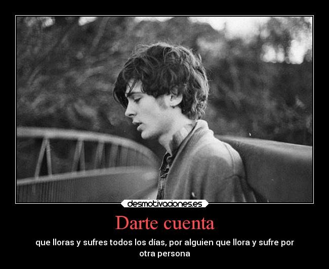 Darte cuenta - que lloras y sufres todos los días, por alguien que llora y sufre por
otra persona