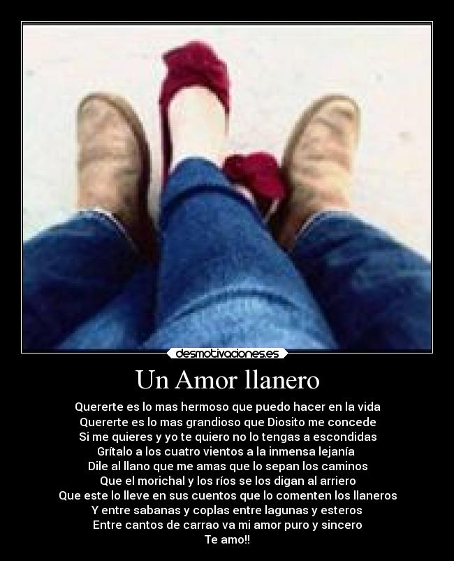 Un Amor llanero - Quererte es lo mas hermoso que puedo hacer en la vida
Quererte es lo mas grandioso que Diosito me concede
Si me quieres y yo te quiero no lo tengas a escondidas
Grítalo a los cuatro vientos a la inmensa lejanía
Dile al llano que me amas que lo sepan los caminos
Que el morichal y los ríos se los digan al arriero
Que este lo lleve en sus cuentos que lo comenten los llaneros
Y entre sabanas y coplas entre lagunas y esteros
Entre cantos de carrao va mi amor puro y sincero
Te amo!!