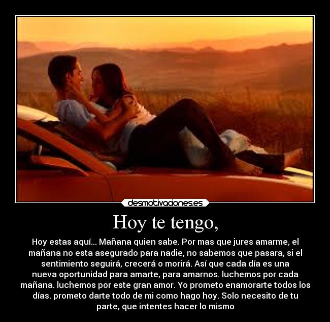 Hoy te tengo, - Hoy estas aquí... Mañana quien sabe. Por mas que jures amarme, el
mañana no esta asegurado para nadie, no sabemos que pasara, si el
sentimiento seguirá, crecerá o morirá. Así que cada día es una
nueva oportunidad para amarte, para amarnos. luchemos por cada
mañana. luchemos por este gran amor. Yo prometo enamorarte todos los
días. prometo darte todo de mi como hago hoy. Solo necesito de tu
parte, que intentes hacer lo mismo