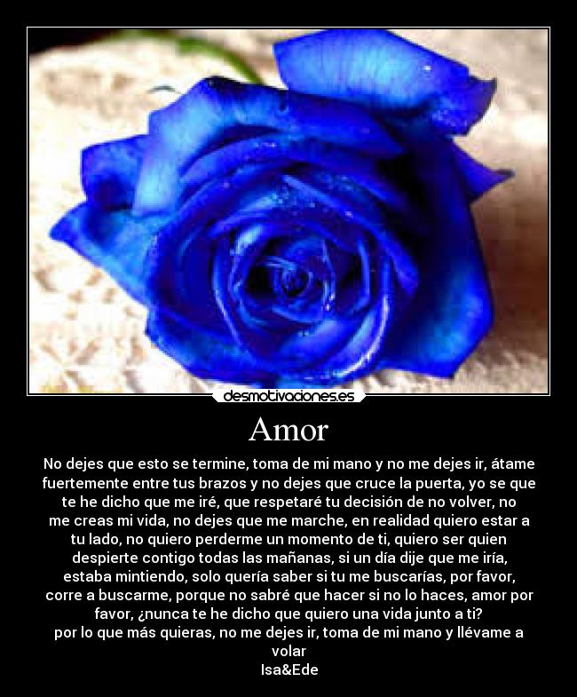 Amor - No dejes que esto se termine, toma de mi mano y no me dejes ir, átame
fuertemente entre tus brazos y no dejes que cruce la puerta, yo se que
te he dicho que me iré, que respetaré tu decisión de no volver, no
me creas mi vida, no dejes que me marche, en realidad quiero estar a
tu lado, no quiero perderme un momento de ti, quiero ser quien
despierte contigo todas las mañanas, si un día dije que me iría,
estaba mintiendo, solo quería saber si tu me buscarías, por favor,
corre a buscarme, porque no sabré que hacer si no lo haces, amor por
favor, ¿nunca te he dicho que quiero una vida junto a ti?
por lo que más quieras, no me dejes ir, toma de mi mano y llévame a
volar
Isa&Ede