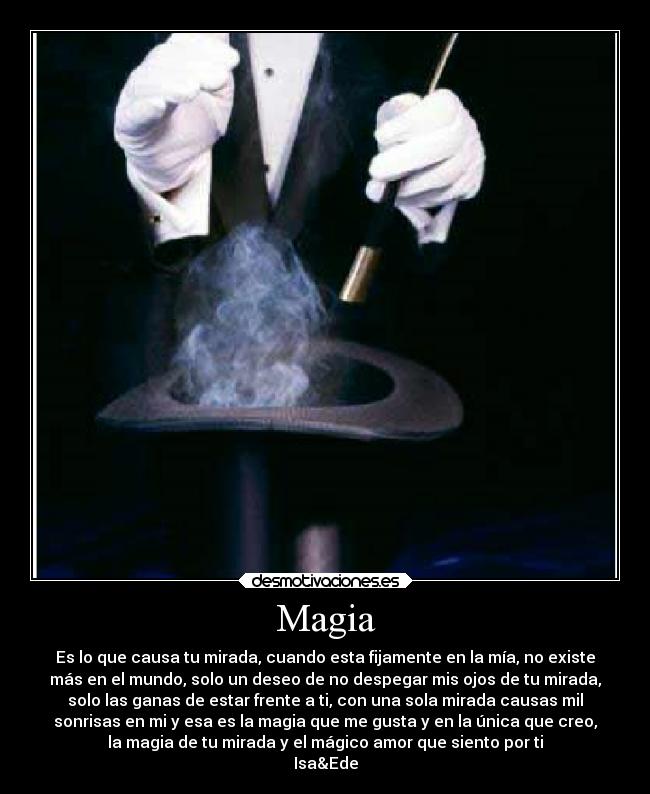 Magia - Es lo que causa tu mirada, cuando esta fijamente en la mía, no existe
más en el mundo, solo un deseo de no despegar mis ojos de tu mirada,
solo las ganas de estar frente a ti, con una sola mirada causas mil
sonrisas en mi y esa es la magia que me gusta y en la única que creo,
la magia de tu mirada y el mágico amor que siento por ti
Isa&Ede