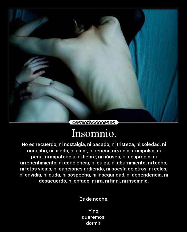 Insomnio. - No es recuerdo, ni nostalgia, ni pasado, ni tristeza, ni soledad, ni
angustia, ni miedo, ni amor, ni rencor, ni vacío, ni impulso, ni
pena, ni impotencia, ni fiebre, ni náusea, ni desprecio, ni
arrepentimiento, ni conciencia, ni culpa, ni aburrimiento, ni techo,
ni fotos viejas, ni canciones ardiendo, ni poesía de otros, ni celos,
ni envidia, ni duda, ni sospecha, ni inseguridad, ni dependencia, ni
desacuerdo, ni enfado, ni ira, ni final, ni insomnio.


Es de noche.

Y no
queremos 
dormir.