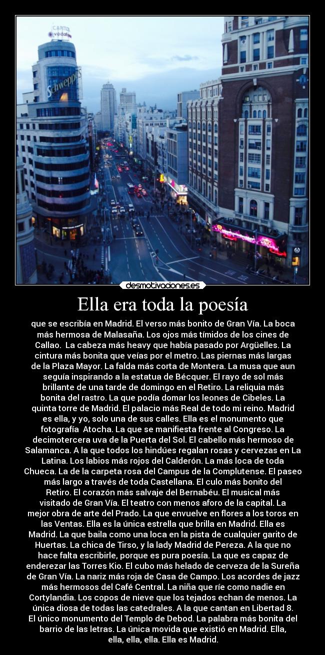 Ella era toda la poesía - que se escribía en Madrid. El verso más bonito de Gran Vía. La boca
más hermosa de Malasaña. Los ojos más tímidos de los cines de
Callao. La cabeza más heavy que había pasado por Argüelles. La
cintura más bonita que veías por el metro. Las piernas más largas
de la Plaza Mayor. La falda más corta de Montera. La musa que aun
seguía inspirando a la estatua de Bécquer. El rayo de sol más
brillante de una tarde de domingo en el Retiro. La reliquia más
bonita del rastro. La que podía domar los leones de Cibeles. La
quinta torre de Madrid. El palacio más Real de todo mi reino. Madrid
es ella, y yo, solo una de sus calles. Ella es el monumento que
fotografía Atocha. La que se manifiesta frente al Congreso. La
decimotercera uva de la Puerta del Sol. El cabello más hermoso de
Salamanca. A la que todos los hindúes regalan rosas y cervezas en La
Latina. Los labios más rojos del Calderón. La más loca de toda
Chueca. La de la carpeta rosa del Campus de la Complutense. El paseo
más largo a través de toda Castellana. El culo más bonito del
Retiro. El corazón más salvaje del Bernabéu. El musical más
visitado de Gran Vía. El teatro con menos aforo de la capital. La
mejor obra de arte del Prado. La que envuelve en flores a los toros en
las Ventas. Ella es la única estrella que brilla en Madrid. Ella es
Madrid. La que baila como una loca en la pista de cualquier garito de
Huertas. La chica de Tirso, y la lady Madrid de Pereza. A la que no
hace falta escribirle, porque es pura poesía. La que es capaz de
enderezar las Torres Kio. El cubo más helado de cerveza de la Sureña
de Gran Vía. La nariz más roja de Casa de Campo. Los acordes de jazz
más hermosos del Café Central. La niña que ríe como nadie en
Cortylandia. Los copos de nieve que los tejados echan de menos. La
única diosa de todas las catedrales. A la que cantan en Libertad 8.
El único monumento del Templo de Debod. La palabra más bonita del
barrio de las letras. La única movida que existió en Madrid. Ella,
ella, ella, ella. Ella es Madrid.