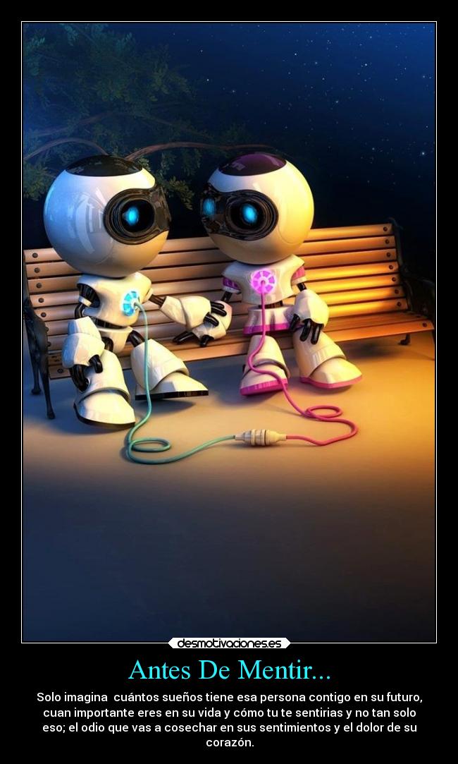 Antes De Mentir... - Solo imagina  cuántos sueños tiene esa persona contigo en su futuro,
cuan importante eres en su vida y cómo tu te sentirias y no tan solo
eso; el odio que vas a cosechar en sus sentimientos y el dolor de su
corazón.