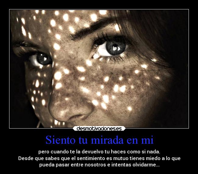Siento tu mirada en mi - pero cuando te la devuelvo tu haces como si nada.
Desde que sabes que el sentimiento es mutuo tienes miedo a lo que
pueda pasar entre nosotros e intentas olvidarme...