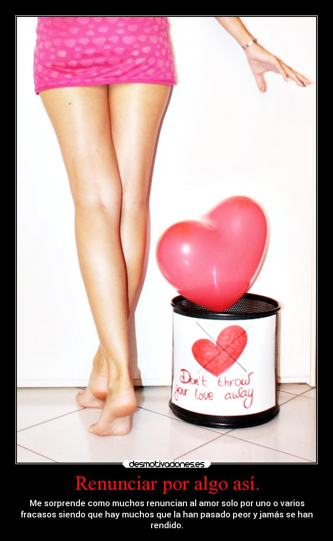Renunciar por algo así. - Me sorprende como muchos renuncian al amor solo por uno o varios
fracasos siendo que hay muchos que la han pasado peor y jamás se han
rendido.