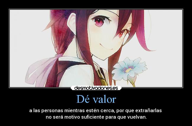 Dé valor - a las personas mientras estén cerca, por que extrañarlas 
no será motivo suficiente para que vuelvan.