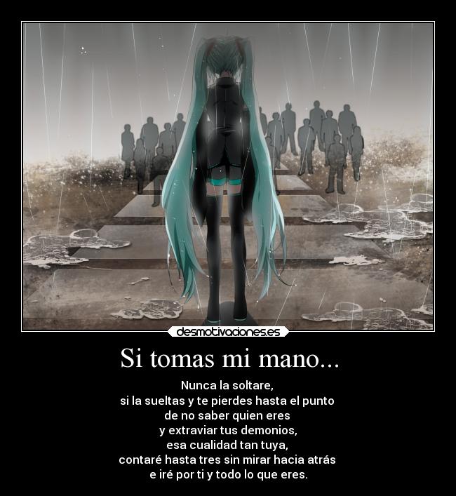 Si tomas mi mano... - Nunca la soltare,
si la sueltas y te pierdes hasta el punto
de no saber quien eres
y extraviar tus demonios,
esa cualidad tan tuya,
contaré hasta tres sin mirar hacia atrás
e iré por ti y todo lo que eres.