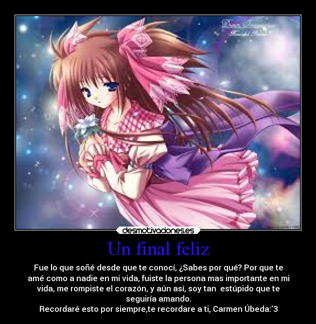 Un final feliz - Fue lo que soñé desde que te conocí, ¿Sabes por qué? Por que te
amé como a nadie en mi vida, fuiste la persona mas importante en mi
vida, me rompiste el corazón, y aún así, soy tan  estúpido que te
seguiría amando.
Recordaré esto por siempre,te recordare a ti, Carmen Úbeda:3