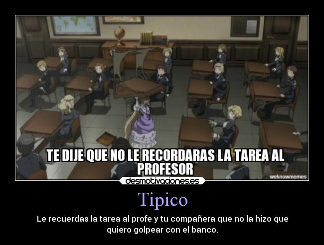Tipico - Le recuerdas la tarea al profe y tu compañera que no la hizo que
quiero golpear con el banco.