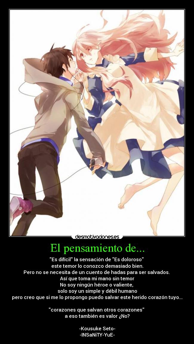 El pensamiento de... - Es difícil la sensación de Es doloroso
este temor lo conozco demasiado bien.
Pero no se necesita de un cuento de hadas para ser salvados.
Así que toma mi mano sin temor
No soy ningún héroe o valiente,
solo soy un simple y débil humano
pero creo que si me lo propongo puedo salvar este herido corazón tuyo...
corazones que salvan otros corazones
a eso también es valor ¿No?
-Kousuke Seto-
-INSaNiTY-YuE-