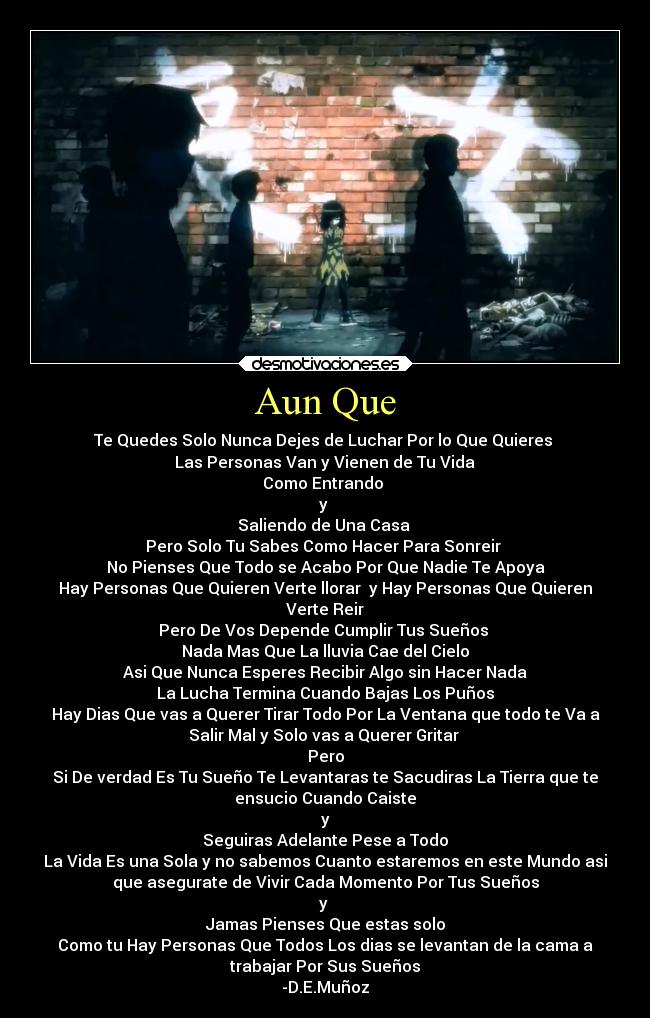 Aun Que - Te Quedes Solo Nunca Dejes de Luchar Por lo Que Quieres
Las Personas Van y Vienen de Tu Vida
Como Entrando
y
Saliendo de Una Casa
Pero Solo Tu Sabes Como Hacer Para Sonreir
No Pienses Que Todo se Acabo Por Que Nadie Te Apoya
Hay Personas Que Quieren Verte llorar y Hay Personas Que Quieren
Verte Reir
Pero De Vos Depende Cumplir Tus Sueños
Nada Mas Que La lluvia Cae del Cielo
Asi Que Nunca Esperes Recibir Algo sin Hacer Nada
La Lucha Termina Cuando Bajas Los Puños
Hay Dias Que vas a Querer Tirar Todo Por La Ventana que todo te Va a
Salir Mal y Solo vas a Querer Gritar
Pero
Si De verdad Es Tu Sueño Te Levantaras te Sacudiras La Tierra que te
ensucio Cuando Caiste
y
Seguiras Adelante Pese a Todo
La Vida Es una Sola y no sabemos Cuanto estaremos en este Mundo asi
que asegurate de Vivir Cada Momento Por Tus Sueños
y
Jamas Pienses Que estas solo
Como tu Hay Personas Que Todos Los dias se levantan de la cama a
trabajar Por Sus Sueños
-D.E.Muñoz