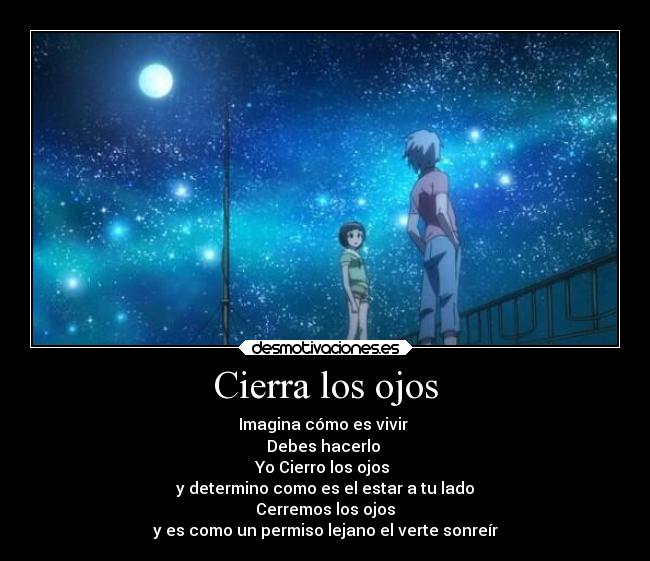 Cierra los ojos - Imagina cómo es vivir
Debes hacerlo
Yo Cierro los ojos
y determino como es el estar a tu lado
Cerremos los ojos
y es como un permiso lejano el verte sonreír