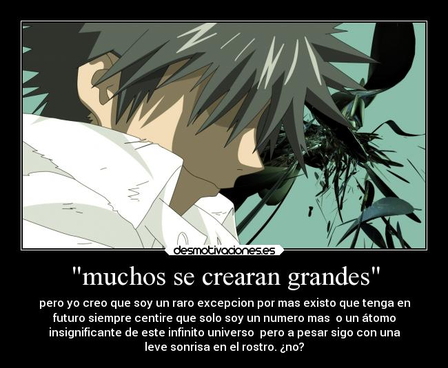 muchos se crearan grandes - pero yo creo que soy un raro excepcion por mas existo que tenga en
futuro siempre centire que solo soy un numero mas  o un átomo
insignificante de este infinito universo  pero a pesar sigo con una
leve sonrisa en el rostro. ¿no?