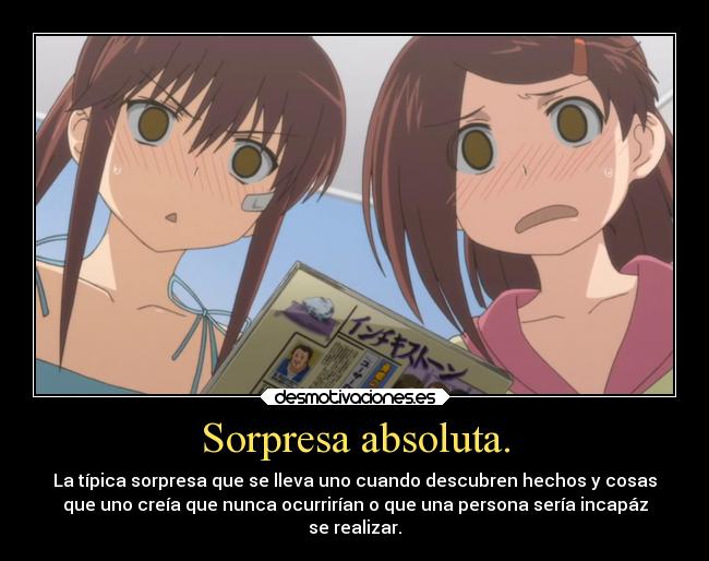 Sorpresa absoluta. - La típica sorpresa que se lleva uno cuando descubren hechos y cosas
que uno creía que nunca ocurrirían o que una persona sería incapáz
se realizar.