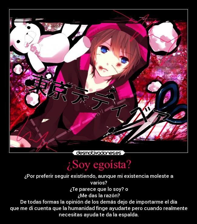 ¿Soy egoísta? - ¿Por preferir seguir existiendo, aunque mi existencia moleste a
varios?
¿Te parece que lo soy? o
¿Me das la razón?
De todas formas la opinión de los demás dejo de importarme el día
que me di cuenta que la humanidad finge ayudarte pero cuando realmente
necesitas ayuda te da la espalda.