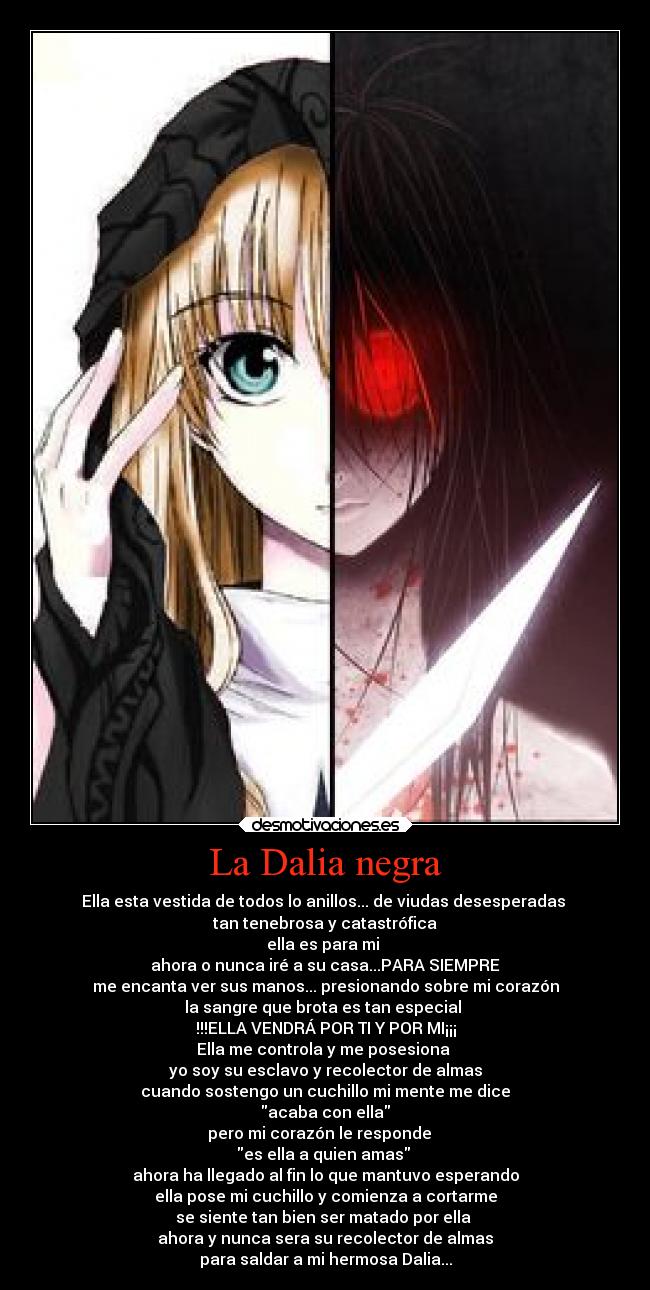 La Dalia negra - Ella esta vestida de todos lo anillos... de viudas desesperadas
tan tenebrosa y catastrófica
ella es para mi
ahora o nunca iré a su casa...PARA SIEMPRE
me encanta ver sus manos... presionando sobre mi corazón
la sangre que brota es tan especial
!!!ELLA VENDRÁ POR TI Y POR MI¡¡¡
Ella me controla y me posesiona
yo soy su esclavo y recolector de almas
cuando sostengo un cuchillo mi mente me dice
acaba con ella
pero mi corazón le responde
es ella a quien amas
ahora ha llegado al fin lo que mantuvo esperando
ella pose mi cuchillo y comienza a cortarme
se siente tan bien ser matado por ella
ahora y nunca sera su recolector de almas
para saldar a mi hermosa Dalia...