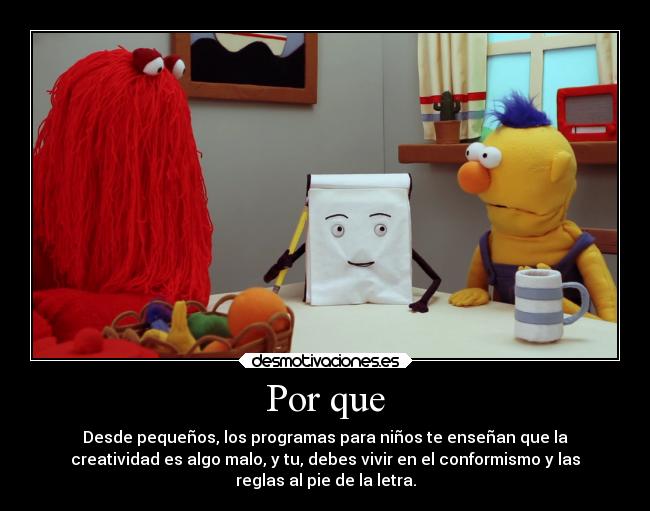 Por que - Desde pequeños, los programas para niños te enseñan que la
creatividad es algo malo, y tu, debes vivir en el conformismo y las
reglas al pie de la letra.