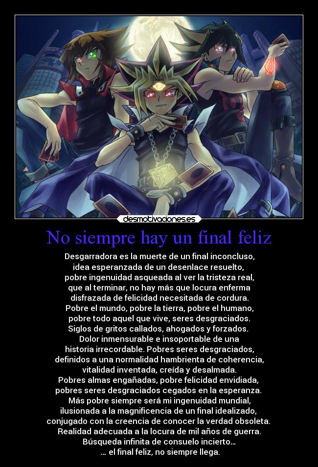 No siempre hay un final feliz - Desgarradora es la muerte de un final inconcluso,
idea esperanzada de un desenlace resuelto, 
pobre ingenuidad asqueada al ver la tristeza real,
que al terminar, no hay más que locura enferma
disfrazada de felicidad necesitada de cordura.
Pobre el mundo, pobre la tierra, pobre el humano,
pobre todo aquel que vive, seres desgraciados.
Siglos de gritos callados, ahogados y forzados. 
Dolor inmensurable e insoportable de una
historia irrecordable. Pobres seres desgraciados,
definidos a una normalidad hambrienta de coherencia,
vitalidad inventada, creída y desalmada.
Pobres almas engañadas, pobre felicidad envidiada, 
pobres seres desgraciados cegados en la esperanza. 
Más pobre siempre será mi ingenuidad mundial,
ilusionada a la magnificencia de un final idealizado, 
conjugado con la creencia de conocer la verdad obsoleta. 
Realidad adecuada a la locura de mil años de guerra.
Búsqueda infinita de consuelo incierto…
 … el final feliz, no siempre llega.