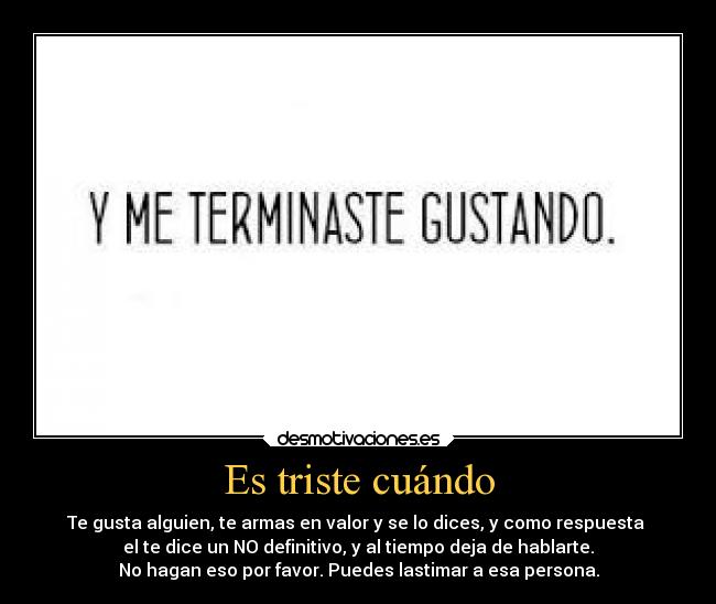 Es triste cuándo - Te gusta alguien, te armas en valor y se lo dices, y como respuesta
el te dice un NO definitivo, y al tiempo deja de hablarte.
No hagan eso por favor. Puedes lastimar a esa persona.