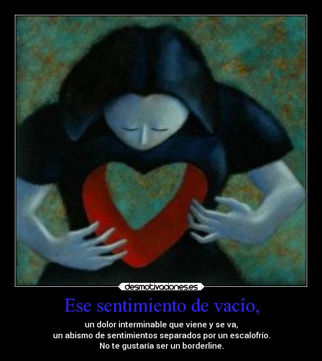 Ese sentimiento de vacío, - un dolor interminable que viene y se va,
un abismo de sentimientos separados por un escalofrío.
No te gustaría ser un borderline.