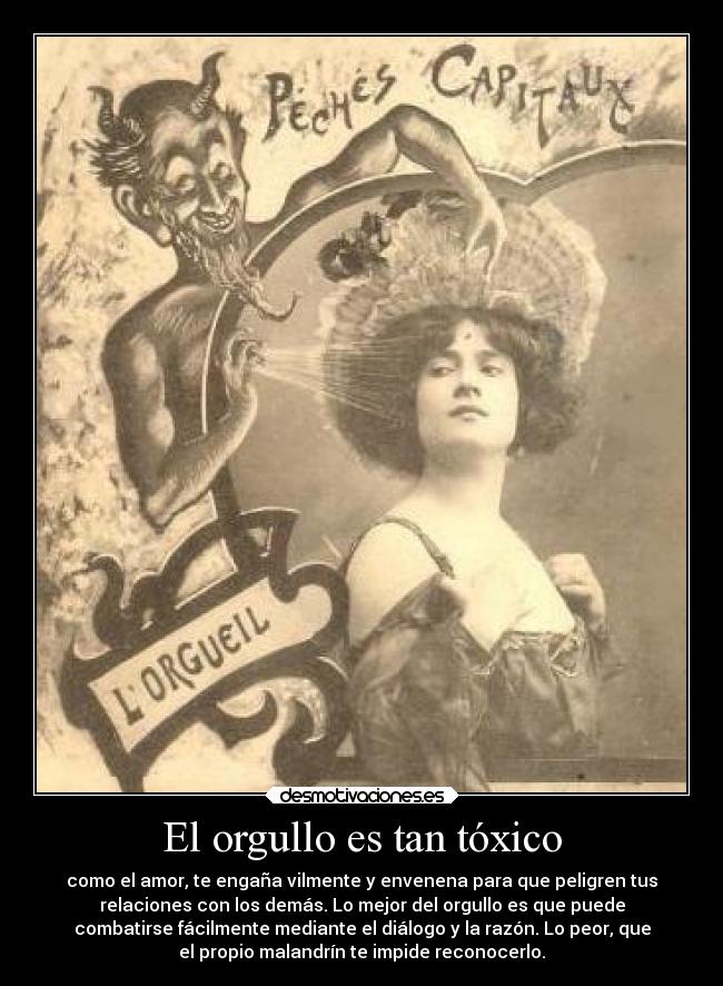 El orgullo es tan tóxico - como el amor, te engaña vilmente y envenena para que peligren tus
relaciones con los demás. Lo mejor del orgullo es que puede
combatirse fácilmente mediante el diálogo y la razón. Lo peor, que
el propio malandrín te impide reconocerlo.