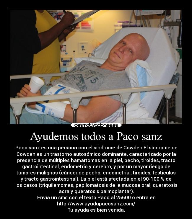 Ayudemos todos a Paco sanz - Paco sanz es una persona con el síndrome de Cowden.El síndrome de
Cowden es un trastorno autosómico dominante, caracterizado por la
presencia de múltiples hamartomas en la piel, pecho, tiroides, tracto
gastrointestinal, endometrio y cerebro, y por un mayor riesgo de
tumores malignos (cáncer de pecho, endometrial, tiroides, testiculos
y tracto gastrointestinal). La piel está afectada en el 90-100 % de
los casos (triquilemomas, papilomatosis de la mucosa oral, queratosis
acra y queratosis palmoplantar).
Envía un sms con el texto Paco al 25600 o entra en
http://www.ayudapacosanz.com/
Tu ayuda es bien venida.
