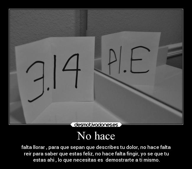 No hace - falta llorar , para que sepan que describes tu dolor, no hace falta
reir para saber que estas feliz, no hace falta fingir, yo se que tu
estas ahi , lo que necesitas es  demostrarte a ti mismo.