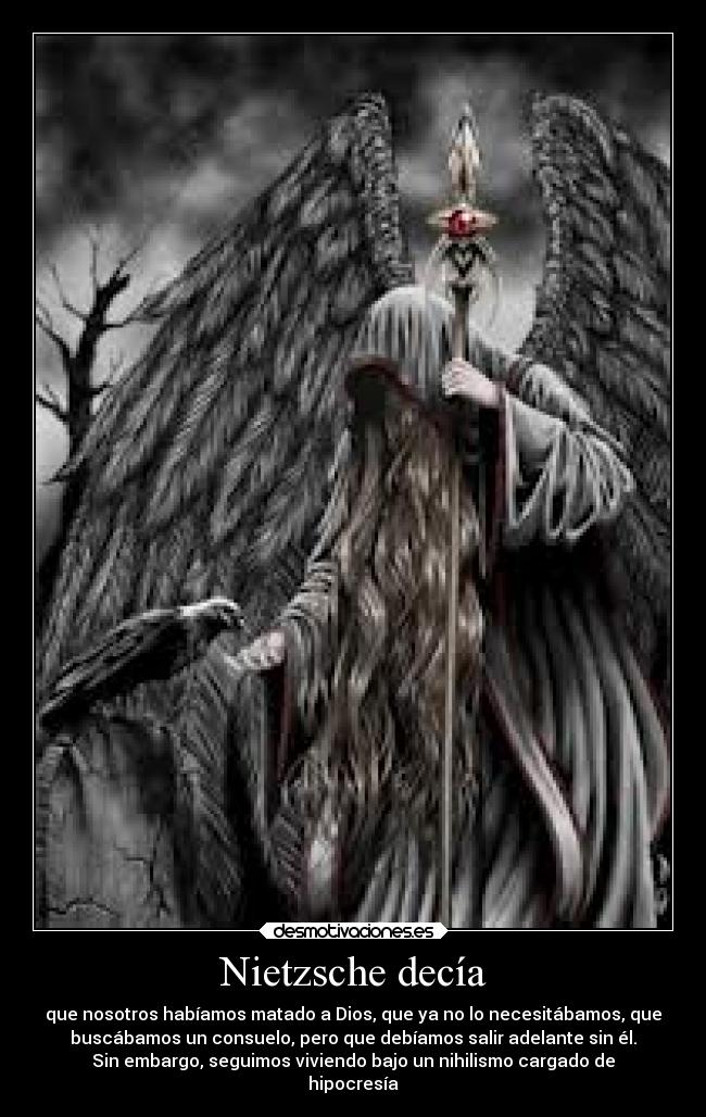 Nietzsche decía - que nosotros habíamos matado a Dios, que ya no lo necesitábamos, que
buscábamos un consuelo, pero que debíamos salir adelante sin él.
Sin embargo, seguimos viviendo bajo un nihilismo cargado de
hipocresía